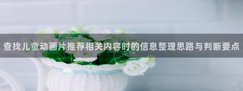 汗汗漫画在线中文版：查找儿童动画片推荐相关内容时的信息整理思路与判断要点